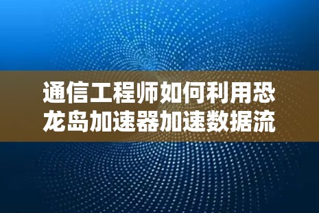 通信工程师如何利用恐龙岛加速器加速数据流量 通信工程师如何利用恐龙岛加速器加速数据流量