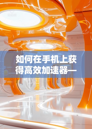 如何在手机上获得高效加速器—快速提升手机性能的必修课