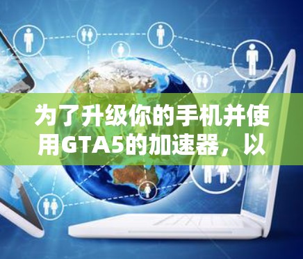 为了升级你的手机并使用GTA5的加速器，以下是详细的步骤和建议