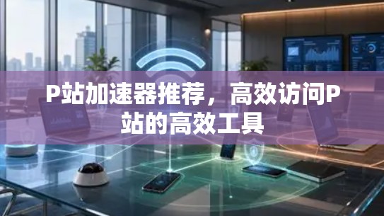 P站加速器推荐，高效访问P站的高效工具