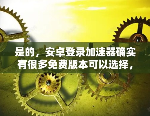 是的，安卓登录加速器确实有很多免费版本可以选择，以下是一些常见的免费安卓登录加速器推荐