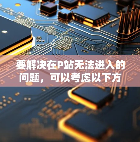 要解决在P站无法进入的问题,可以考虑以下方法 要解决在P站无法进入的问题,可以考虑以下方法