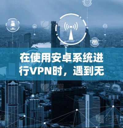 在使用安卓系统进行VPN时，遇到无法注册免费VPN账号的问题，可以按照以下步骤进行解决