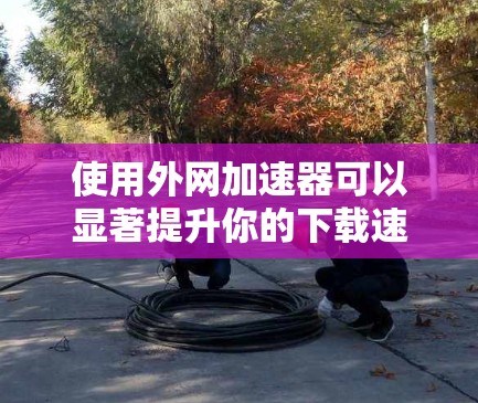 使用外网加速器可以显著提升你的下载速度,以下是详细的步骤指南 使用外网加速器可以显著提升你的下载速度,以下是详细的步骤指南