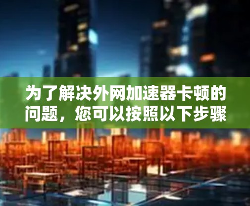 为了解决外网加速器卡顿的问题,您可以按照以下步骤进行排查和解决 为了解决外网加速器卡顿的问题,您可以按照以下步骤进行排查和解决