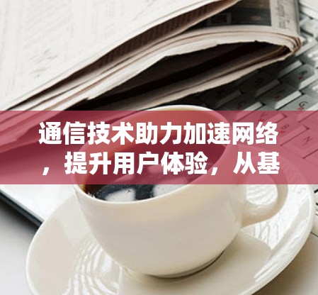 通信技术助力加速网络,提升用户体验,从基础到创新的网络优化之路 通信技术助力加速网络,提升用户体验,从基础到创新的网络优化之路