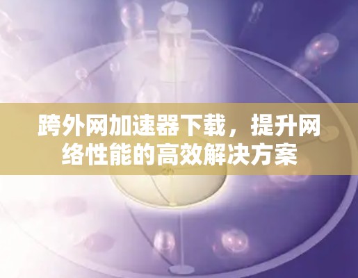 跨外网加速器下载，提升网络性能的高效解决方案