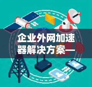 企业外网加速器解决方案—助力企业高效管理