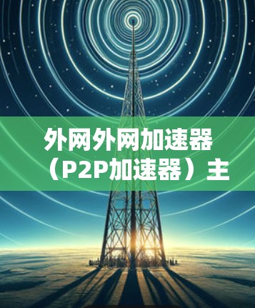 外网外网加速器(P2P加速器)主要用于提升内网P2P(文件分享、观看等)服务的加载速度或下载速度。以下是外网加速器的常见类型和使用方法 外网外网加速器(P2P加速器)主要用于提升内网P2P(文件分享、观看等)服务的加载速度或下载速度。以下是外网加速器的常见类型和使用方法