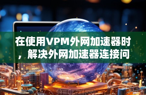 在使用VPM外网加速器时,解决外网加速器连接问题的步骤如下 在使用VPM外网加速器时,解决外网加速器连接问题的步骤如下