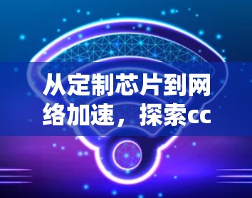 从定制芯片到网络加速,探索cc外网加速器的潜力与挑战 从定制芯片到网络加速,探索cc外网加速器的潜力与挑战