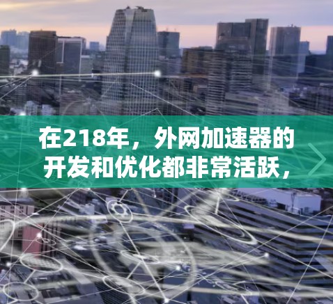 在218年,外网加速器的开发和优化都非常活跃,用户们寻找高效、安全的工具以提升网络使用体验。以下是几个在218年推出的外网加速器推荐,供您参考 在218年,外网加速器的开发和优化都非常活跃,用户们寻找高效、安全的工具以提升网络使用体验。以下是几个在218年推出的外网加速器推荐,供您参考