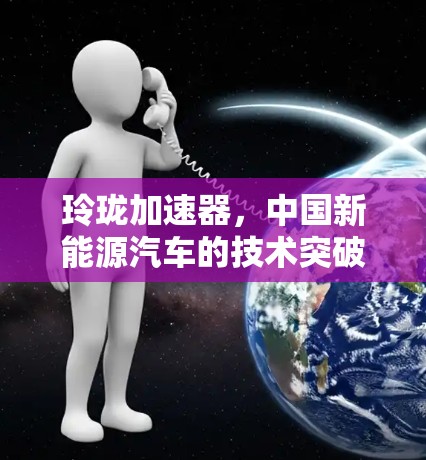 玲珑加速器,中国新能源汽车的技术突破与未来展望 玲珑加速器,中国新能源汽车的技术突破与未来展望