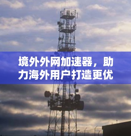 境外外网加速器，助力海外用户打造更优质的网络体验