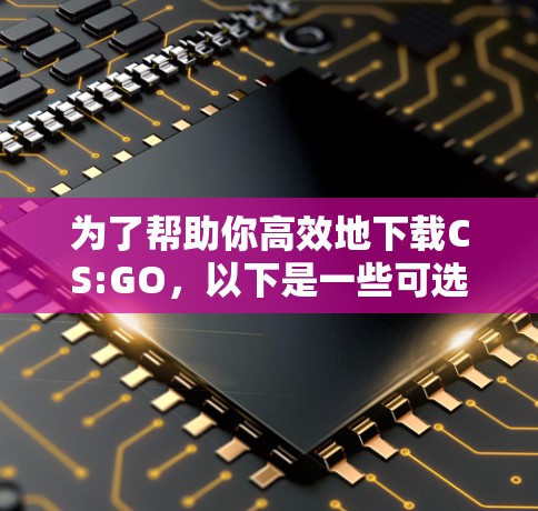 为了帮助你高效地下载CS:GO，以下是一些可选的外网加速器推荐，以及使用建议