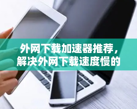 外网下载加速器推荐，解决外网下载速度慢的问题，选择最适合你的工具！