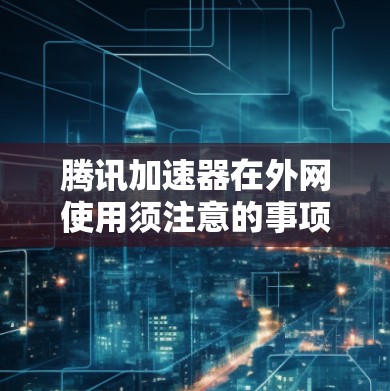 腾讯加速器在外网使用须注意的事项 腾讯加速器在外网使用须注意的事项