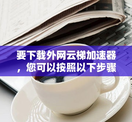 要下载外网云梯加速器,您可以按照以下步骤进行操作 要下载外网云梯加速器,您可以按照以下步骤进行操作