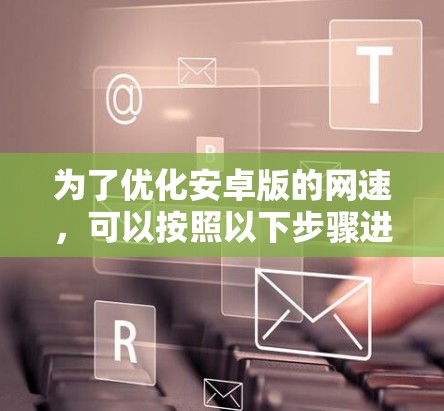 为了优化安卓版的网速,可以按照以下步骤进行 为了优化安卓版的网速,可以按照以下步骤进行