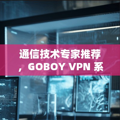 通信技术专家推荐，GOBOY VPN 系列—一款可靠的安全防护 VPN
