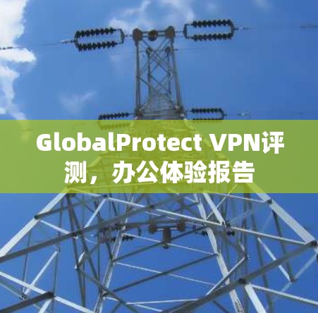 GlobalProtect VPN评测，办公体验报告
