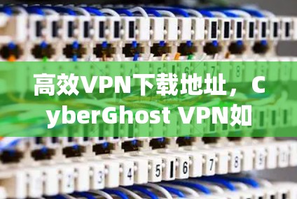 高效VPN下载地址，CyberGhost VPN如何快速找到下载链接
