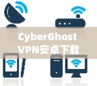 CyberGhost VPN安卓下载，为通信安全提供可靠解决方案