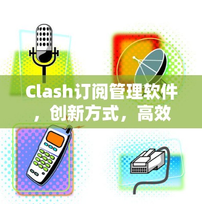 Clash订阅管理软件，创新方式，高效管理，提升用户体验