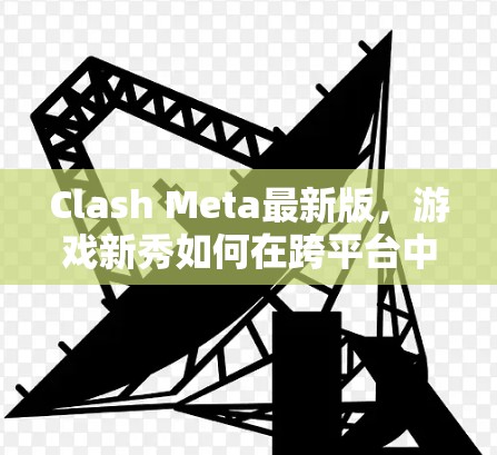 Clash Meta最新版，游戏新秀如何在跨平台中挑战极限