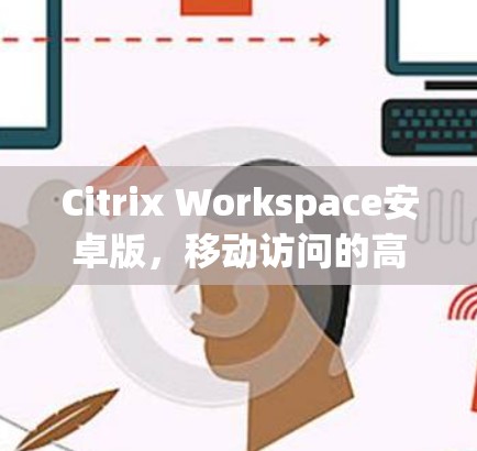 Citrix Workspace安卓版，移动访问的高效体验