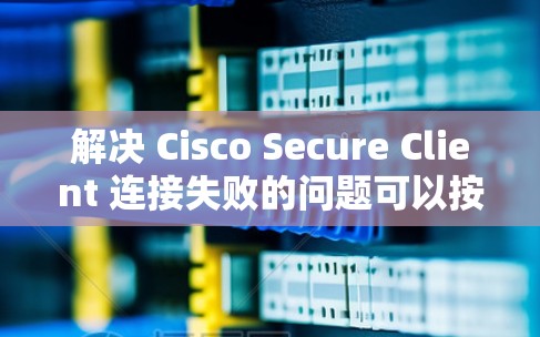 解决 Cisco Secure Client 连接失败的问题可以按照以下步骤进行