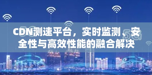 CDN测速平台，实时监测、安全性与高效性能的融合解决方案