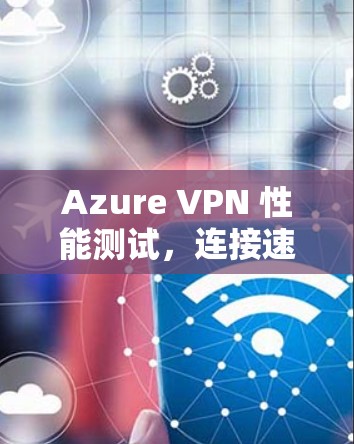 Azure VPN 性能测试，连接速度评估