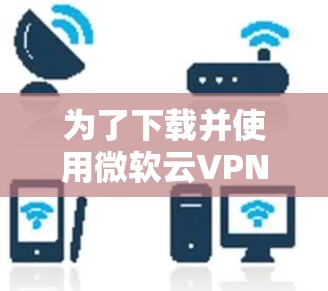 为了下载并使用微软云VPN客户端，您可以按照以下步骤进行操作