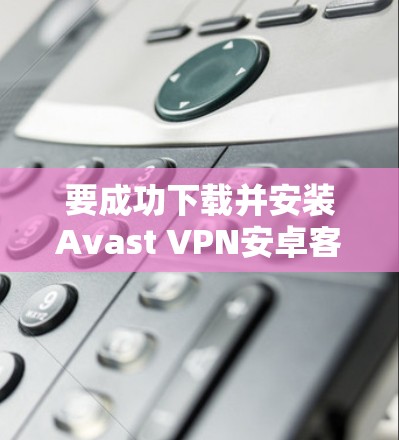 要成功下载并安装Avast VPN安卓客户端并连接到手机，按照以下步骤操作