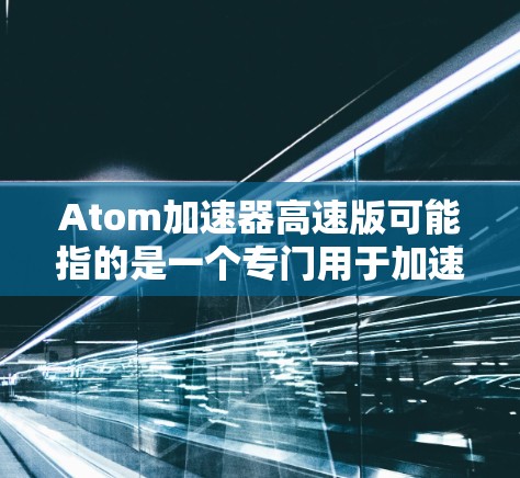Atom加速器高速版可能指的是一个专门用于加速器技术的加速版，或者是某个领域中用于加速的技术加速版。具体含义可能取决于上下文，但可以尝试从以下几个方面进行解释