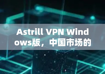 Astrill VPN Windows版，中国市场的安全与便捷