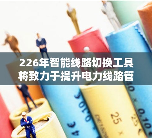 226年智能线路切换工具将致力于提升电力线路管理的智能化和自动化水平，通过整合先进的数据、AI技术、智能设备和自动化系统，实现以下主要功能