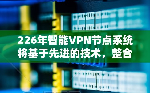 226年智能VPN节点系统将基于先进的技术，整合AI、大数据、云计算等尖端技术，提供更 secure、高效、个性化的网络连接体验。以下是该系统可能的关键特点和功能