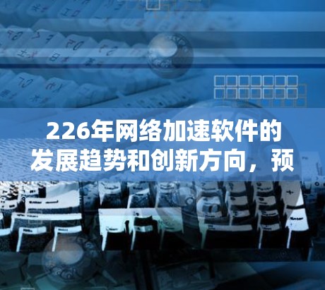 226年网络加速软件的发展趋势和创新方向，预计会更加智能化、高效智能、多平台支持和功能增强。以下是一些可能的226年网络加速软件的特点和趋势