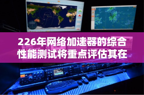 226年网络加速器的综合性能测试将重点评估其在人工智能优化、GPU加速、多设备处理、低延迟、高可用性和扩展能力等方面的性能。以下是针对这一年的评估