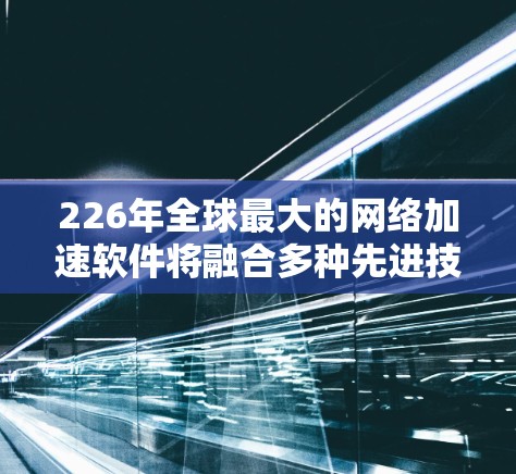 226年全球最大的网络加速软件将融合多种先进技术，以提供更智能、安全、沉浸式的网络连接体验。以下是这一领域的重要考虑因素