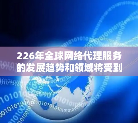 226年全球网络代理服务的发展趋势和领域将受到多方面的因素影响，包括技术进步、政策变化、市场需求和行业竞争等。以下是一些可能的未来发展方向和趋势