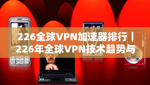 226全球VPN加速器排行｜226年全球VPN技术趋势与选择指南