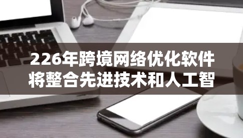 226年跨境网络优化软件将整合先进技术和人工智能，以克服现有技术的局限和应对未来网络环境的变化。以下是对其设计和应用的详细分析