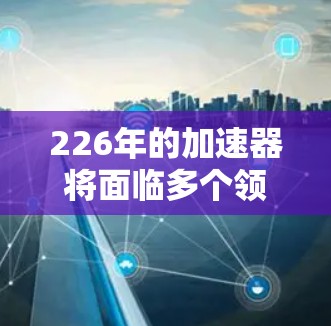 226年的加速器将面临多个领域的发展，带来多样化的解决方案，以适应未来的计算需求。以下是226年加速器的关键变化和趋势，分为几个主要部分进行说明