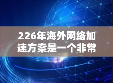 226年海外网络加速方案是一个非常重要的主题，特别是对于跨国企业、跨国项目或需要快速切换不同地区的用户来说，确保网络质量和数据流量稳定性的提升至关重要。以下是一些可能的解决方案和框架，供您参考
