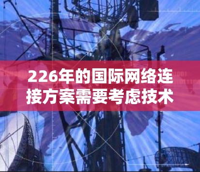 226年的国际网络连接方案需要考虑技术飞速发展、低功耗、高能效以及跨平台无缝连接的需求。以下是一个全面的226年国际网络连接方案设计框架