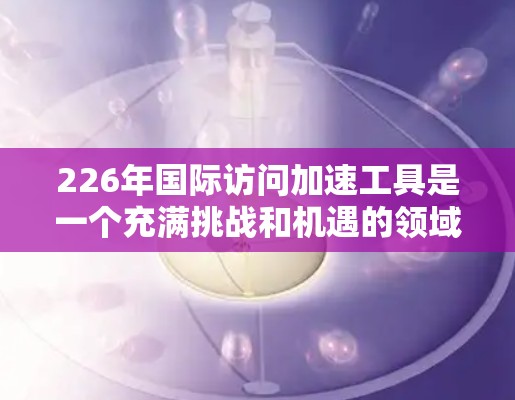 226年国际访问加速工具是一个充满挑战和机遇的领域，旨在优化国际沟通与合作。以下是对这一领域的详细分析和展望