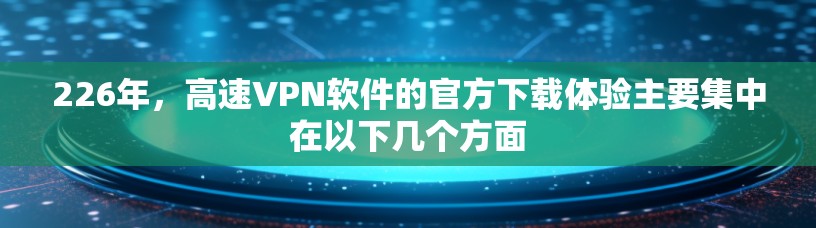 226年，高速VPN软件的官方下载体验主要集中在以下几个方面